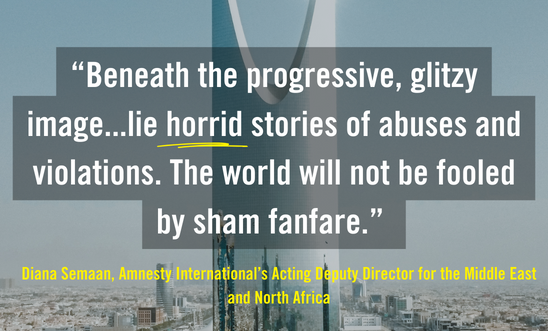 "In the background is an image of a tall building in Riyadh, the capital city of Saudi Arabia. Text overlay reads: Beneath the progressive, glitzy image...lie horrid stories of abuyses and violations. The world will not be fooled by sham fanfare. The quote was said by Diana Semaan, Amnesty's Acting Deputy for the Middle East and North Africa"
