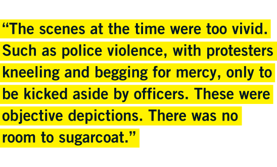 “The scenes at the time were too vivid. Such as police violence, with protesters kneeling and begging for mercy, only to be kicked aside by officers. These were objective depictions. There was no room to sugarcoat.” - Chuen “The scenes at the time were too vivid. Such as police violence, with protesters kneeling and begging for mercy, only to be kicked aside by officers. These were objective depictions. There was no room to sugarcoat.” - Chuen