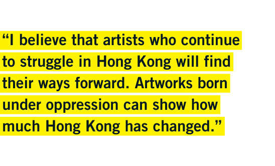"“I believe that artists who continue to struggle in Hong Kong will find their ways forward. Artworks born under oppression can show how much Hong Kong has changed.”- Vawongsir "“I believe that artists who continue to struggle in Hong Kong will find their ways forward. Artworks born under oppression can show how much Hong Kong has changed.”- Vawongsir