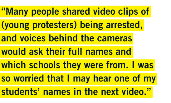 "“Many people shared video clips of (young protesters) being arrested, and voices behind the cameras would ask their full names and which schools they were from. I was so worried that I may hear one of my students’ names in the next video.”" - Vawongsir "“Many people shared video clips of (young protesters) being arrested, and voices behind the cameras would ask their full names and which schools they were from. I was so worried that I may hear one of my students’ names in the next video.”" - Vawongsir