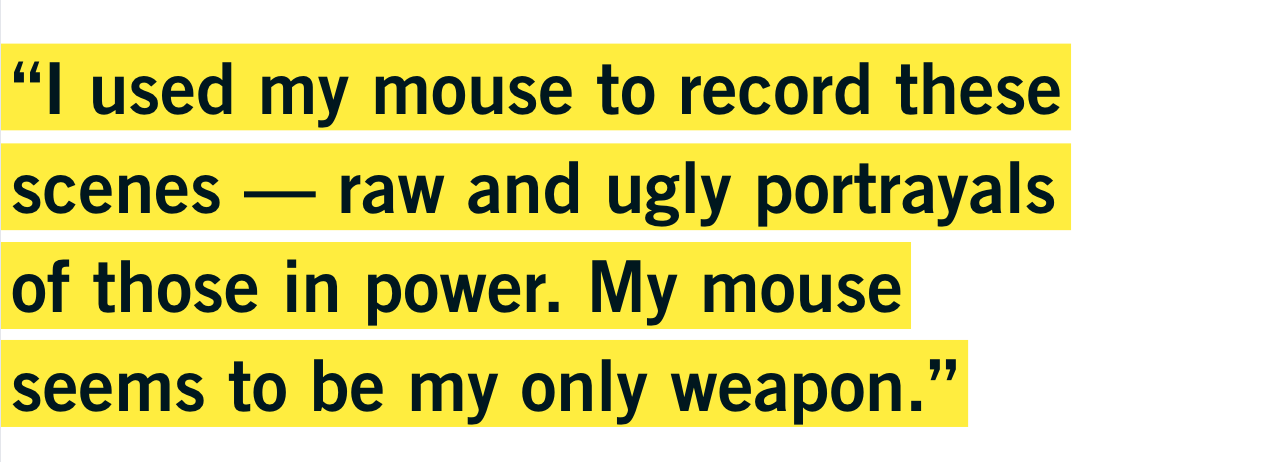 “I used my mouse to record these scenes — raw and ugly portrayals of those in power. My mouse seems to be my only weapon.” - Vawongsir “I used my mouse to record these scenes — raw and ugly portrayals of those in power. My mouse seems to be my only weapon.” - Vawongsir