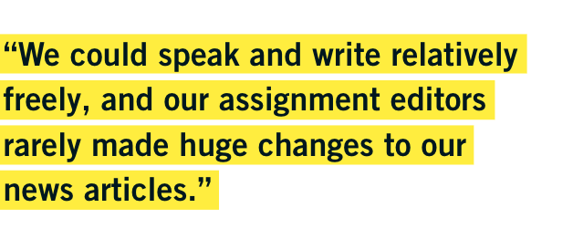 “We could speak and write relatively freely, and our assignment editors rarely made huge changes to our news articles.” - Chuen “We could speak and write relatively freely, and our assignment editors rarely made huge changes to our news articles.” - Chuen