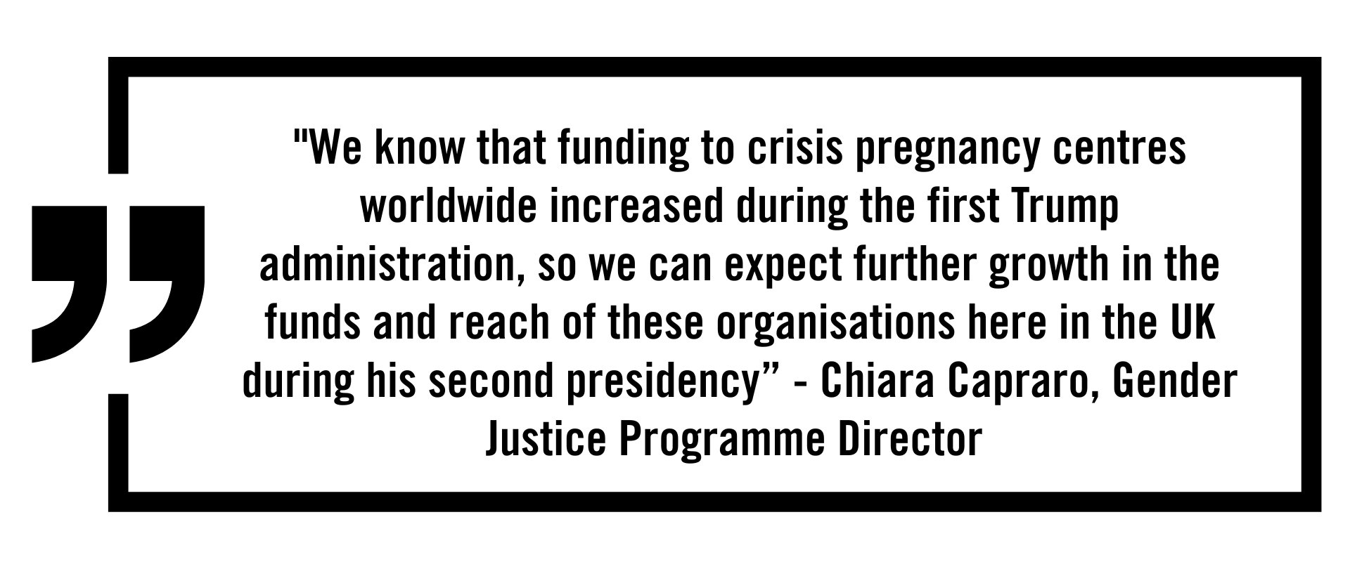Quote graphic that reads: "We know that funding to crisis pregnancy centres worldwide increased during the first Trump administration, so we can expect further growth in the funds and reach of these organisations here in the UK during his second presidency” - Chiara Capraro Quote graphic that reads: "We know that funding to crisis pregnancy centres worldwide increased during the first Trump administration, so we can expect further growth in the funds and reach of these organisations here in the UK during his second presidency” - Chiara Capraro