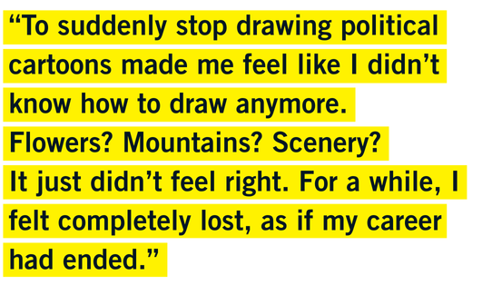 “To suddenly stop drawing political cartoons made me feel like I didn’t know how to draw anymore.  Flowers? Mountains? Scenery? It just didn’t feel right.  For a while, I felt completely lost, as if my career had ended.”