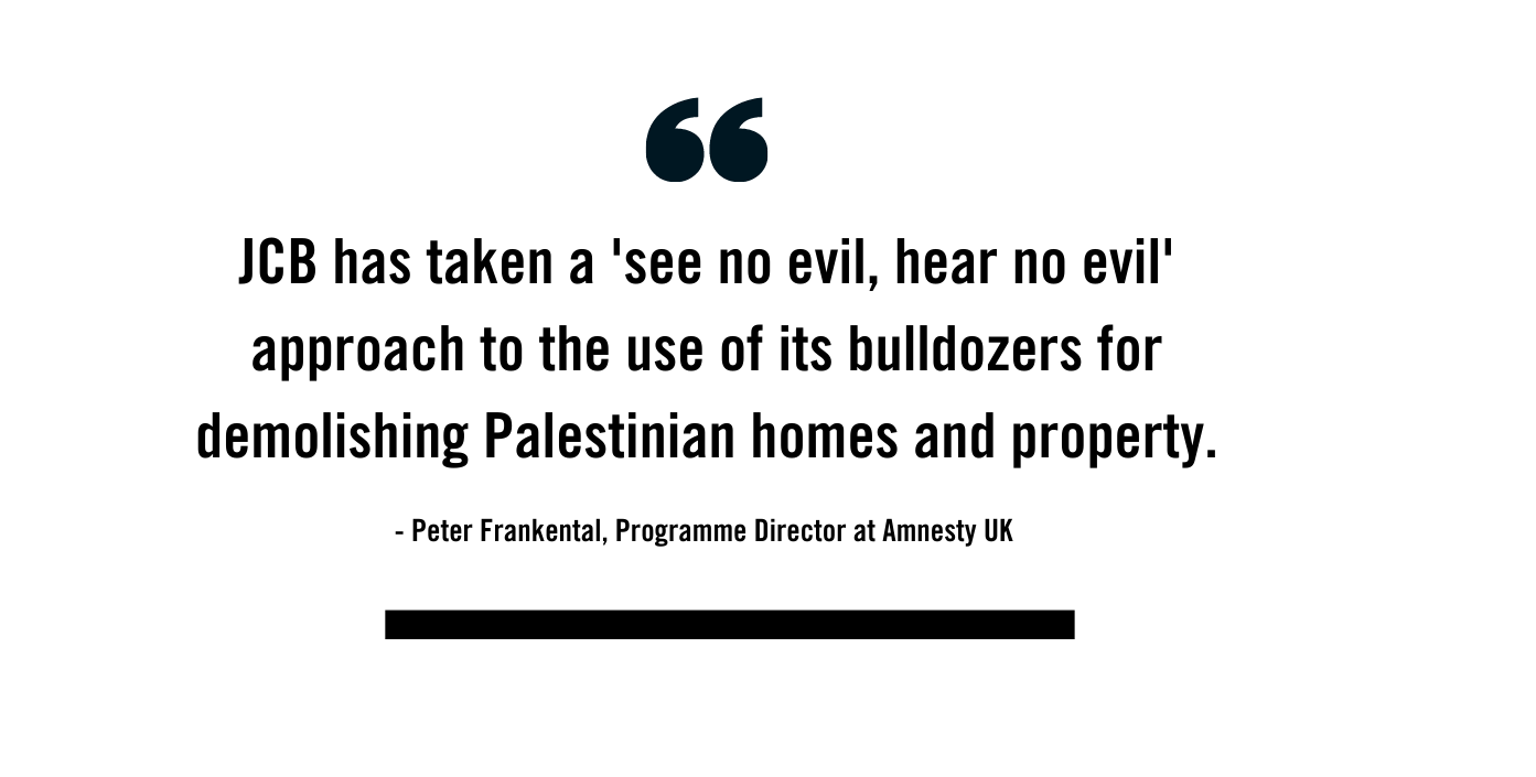 "Quote by Amnesty UK's Programme Director, Peter Frankental. It reads: JCB has taken a 'see no evil. hear no evil' approach to the use of its bulldozers for demolishing Palestinian homes and property"