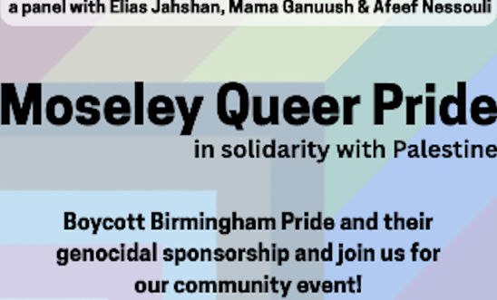 An image of the flyer for the Moseley Queer Pride event. The background is a Progress Pride flag bordered by the Palestinian keffiyeh An image of the flyer for the Moseley Queer Pride event. The background is a Progress Pride flag bordered by the Palestinian keffiyeh